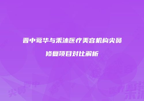 晋中莺华与禾沐医疗美容机构尖鼻修复项目对比解析