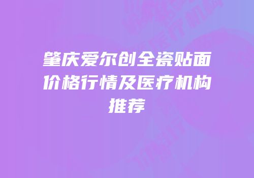 肇庆爱尔创全瓷贴面价格行情及医疗机构推荐