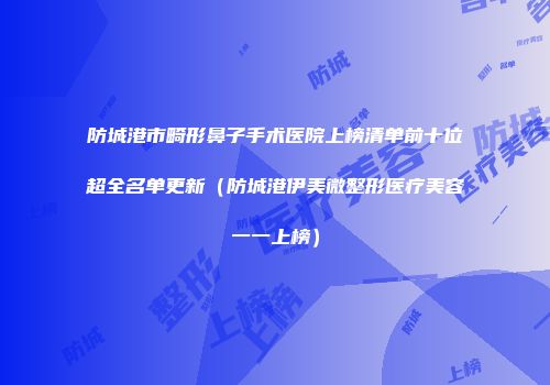 防城港市畸形鼻子手术医院上榜清单前十位超全名单更新（防城港伊美微整形医疗美容一一上榜）