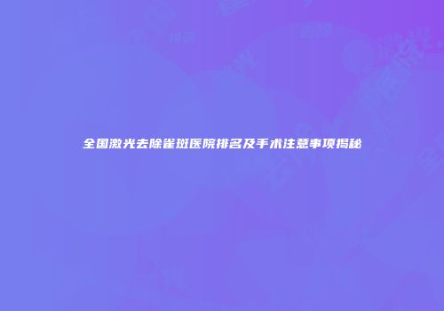 全国激光去除雀斑医院排名及手术注意事项揭秘