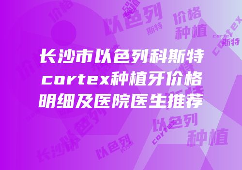 长沙市以色列科斯特cortex种植牙价格明细及医院医生推荐
