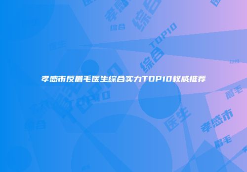 孝感市反眉毛医生综合实力TOP10权威推荐