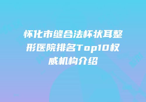 怀化市缝合法杯状耳整形医院排名Top10权威机构介绍