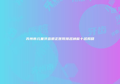 苏州市儿童牙齿矫正医院排名榜前十名揭晓