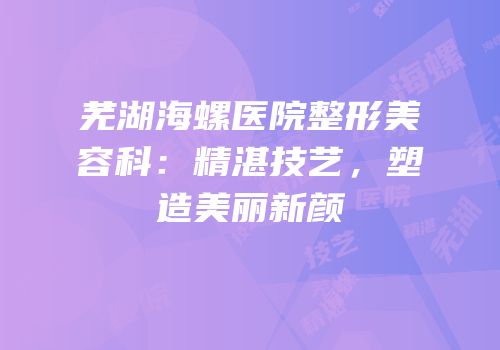 芜湖海螺医院整形美容科：精湛技艺，塑造美丽新颜