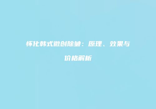 怀化韩式微创除皱：原理、效果与价格解析