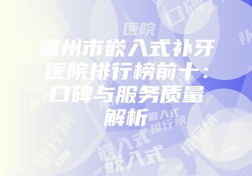 温州市嵌入式补牙医院排行榜前十：口碑与服务质量解析