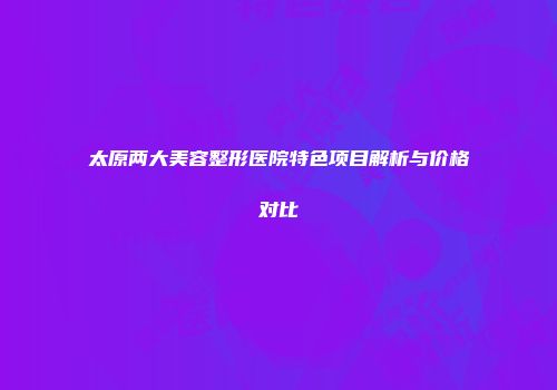太原两大美容整形医院特色项目解析与价格对比
