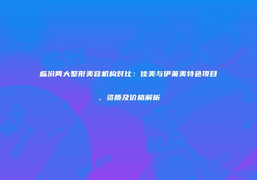 临汾两大整形美容机构对比：佳美与伊莱美特色项目、资质及价格解析