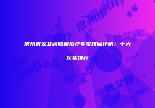 常州市处女膜修复治疗专家排名评测：十大医生推荐
