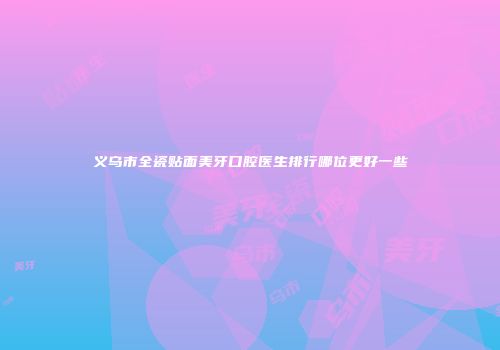 义乌市全瓷贴面美牙口腔医生排行哪位更好一些