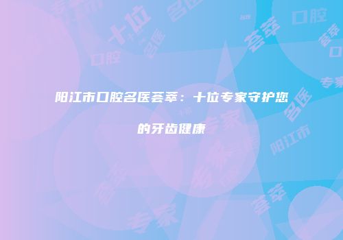 阳江市口腔名医荟萃：十位专家守护您的牙齿健康