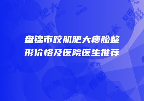盘锦市咬肌肥大瘦脸整形价格及医院医生推荐