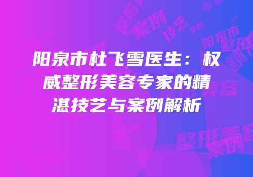 阳泉市杜飞雪医生：权威整形美容专家的精湛技艺与案例解析