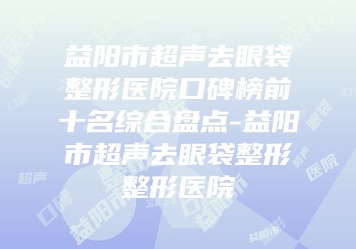 益阳市超声去眼袋整形医院口碑榜前十名综合盘点-益阳市超声去眼袋整形整形医院