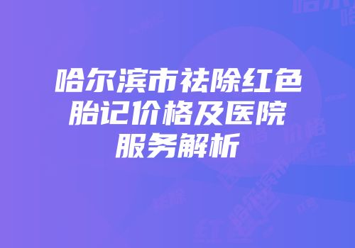 哈尔滨市祛除红色胎记价格及医院服务解析