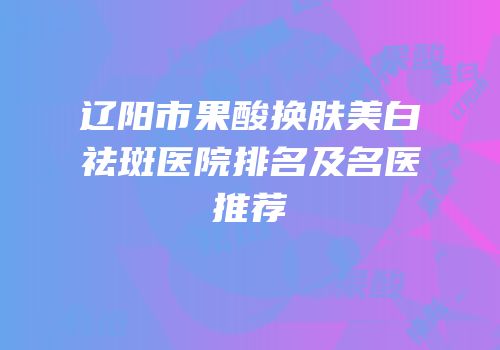辽阳市果酸换肤美白祛斑医院排名及名医推荐