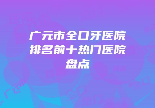 广元市全口牙医院排名前十热门医院盘点