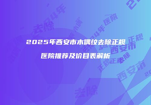 2025年西安市木偶纹去除正规医院推荐及价目表解析