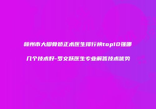赣州市大脚骨矫正术医生排行榜top10强哪几个技术好-罗文跃医生专业解答技术优势