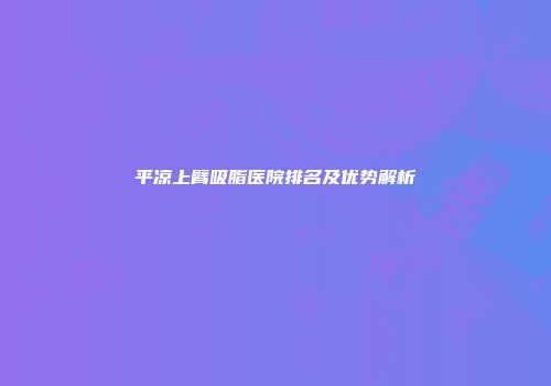 平凉上臂吸脂医院排名及优势解析