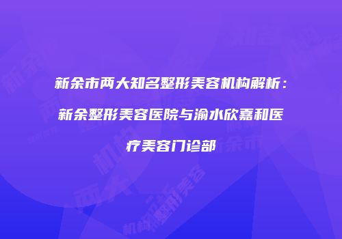 新余市两大知名整形美容机构解析：新余整形美容医院与渝水欣嘉和医疗美容门诊部