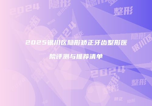 2025银川区隐形矫正牙齿整形医院评测与推荐清单