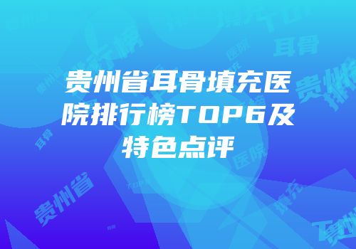 贵州省耳骨填充医院排行榜TOP6及特色点评