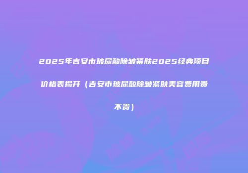 2025年吉安市玻尿酸除皱紧肤2025经典项目价格表揭开（吉安市玻尿酸除皱紧肤美容费用贵不贵）