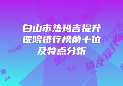 白山市热玛吉提升医院排行榜前十位及特点分析