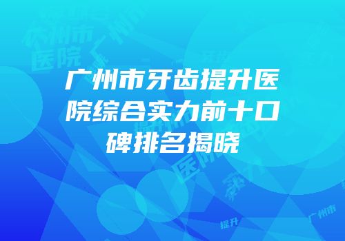 广州市牙齿提升医院综合实力前十口碑排名揭晓