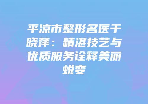 平凉市整形名医于晓萍：精湛技艺与优质服务诠释美丽蜕变