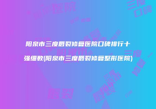 阳泉市三度唇裂修复医院口碑排行十强细数(阳泉市三度唇裂修复整形医院)