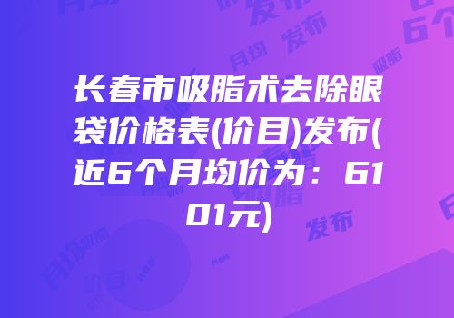 长春市吸脂术去除眼袋价格表(价目)发布(近6个月均价为：6101元)