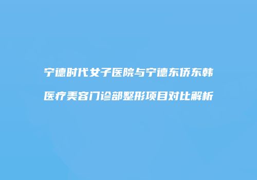 宁德时代女子医院与宁德东侨东韩医疗美容门诊部整形项目对比解析