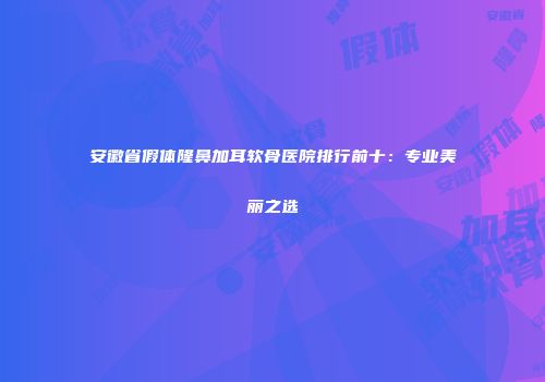 安徽省假体隆鼻加耳软骨医院排行前十：专业美丽之选