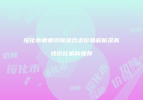 绥化市疤痕切除缝合术价格解析及高性价比机构推荐