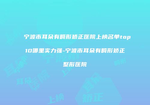 宁波市耳朵有畸形矫正医院上榜名单top10哪里实力强-宁波市耳朵有畸形矫正整形医院