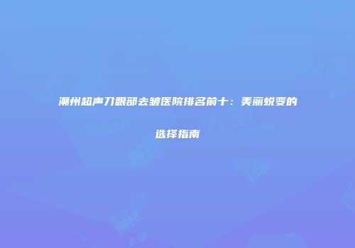 潮州超声刀眼部去皱医院排名前十：美丽蜕变的选择指南