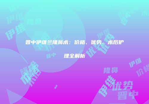 晋中伊维兰隆鼻术：价格、优势、术后护理全解析