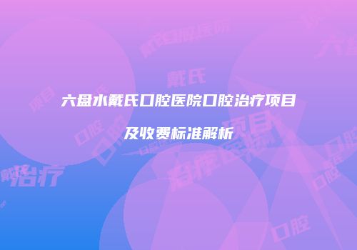 六盘水戴氏口腔医院口腔治疗项目及收费标准解析