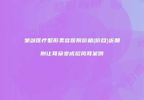 邹剑医疗整形美容医院价格(价目)近期附让耳朵变成招风耳案例