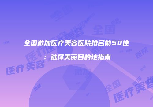 全国微加医疗美容医院排名前50佳：选择美丽目的地指南