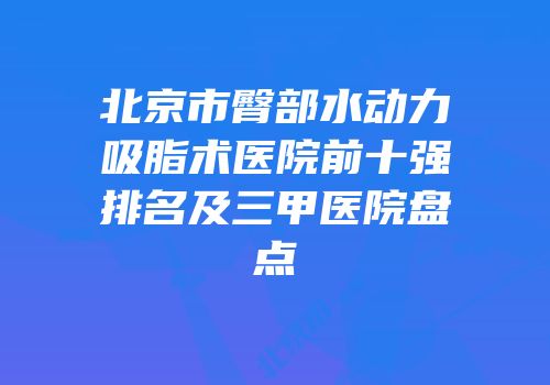 北京市臀部水动力吸脂术医院前十强排名及三甲医院盘点