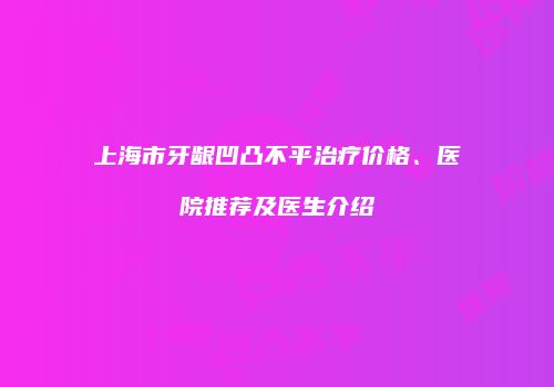 上海市牙龈凹凸不平治疗价格、医院推荐及医生介绍