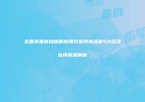 全国鼻基底自体脂肪填充医院排名前50名及选择标准解析
