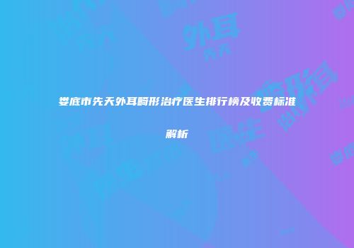 娄底市先天外耳畸形治疗医生排行榜及收费标准解析