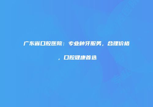 广东省口腔医院：专业种牙服务，合理价格，口腔健康首选