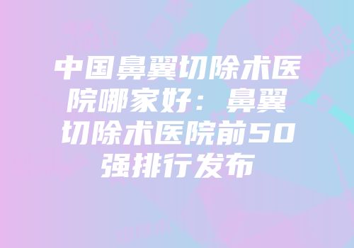 中国鼻翼切除术医院哪家好：鼻翼切除术医院前50强排行发布
