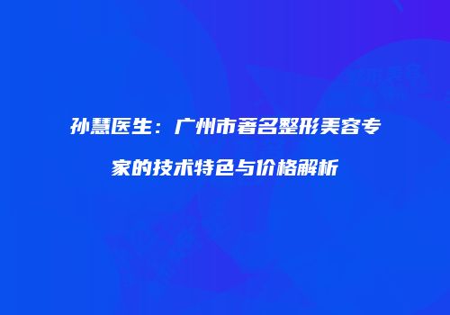 孙慧医生：广州市著名整形美容专家的技术特色与价格解析